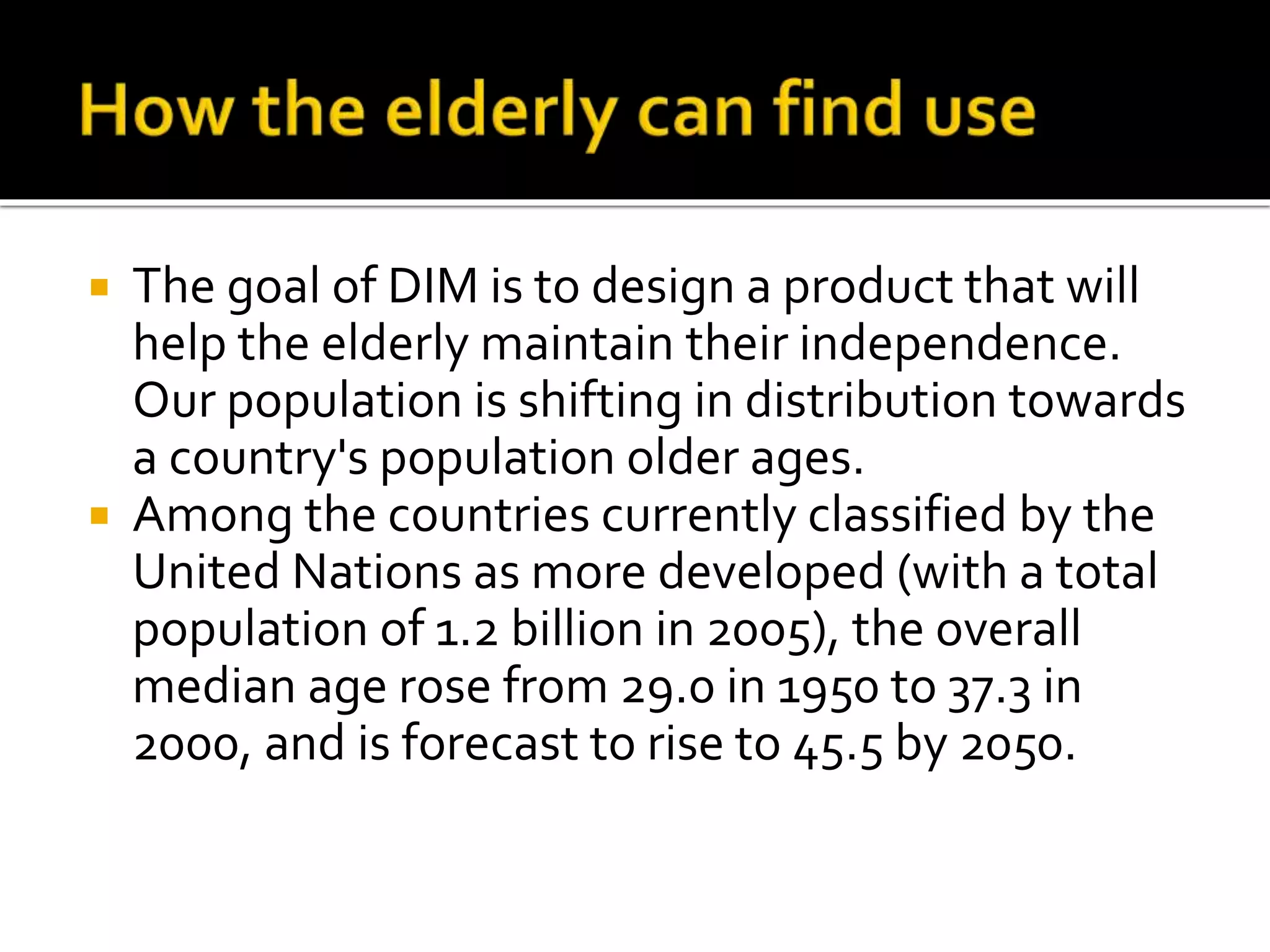  The goal of DIM is to design a product that will
help the elderly maintain their independence.
Our population is shifting in distribution towards
a country's population older ages.
 Among the countries currently classified by the
United Nations as more developed (with a total
population of 1.2 billion in 2005), the overall
median age rose from 29.0 in 1950 to 37.3 in
2000, and is forecast to rise to 45.5 by 2050.
 