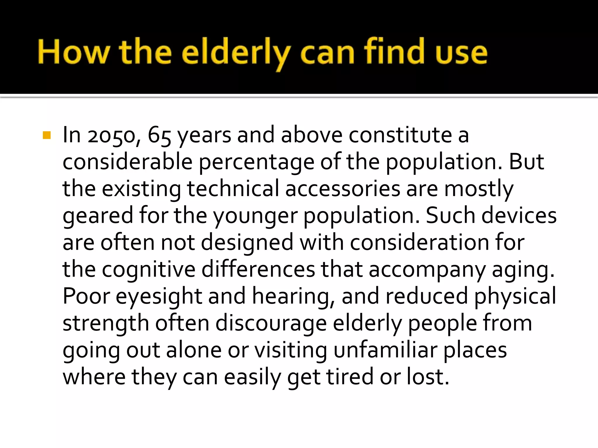  In 2050, 65 years and above constitute a
considerable percentage of the population. But
the existing technical accessories are mostly
geared for the younger population. Such devices
are often not designed with consideration for
the cognitive differences that accompany aging.
Poor eyesight and hearing, and reduced physical
strength often discourage elderly people from
going out alone or visiting unfamiliar places
where they can easily get tired or lost.
 