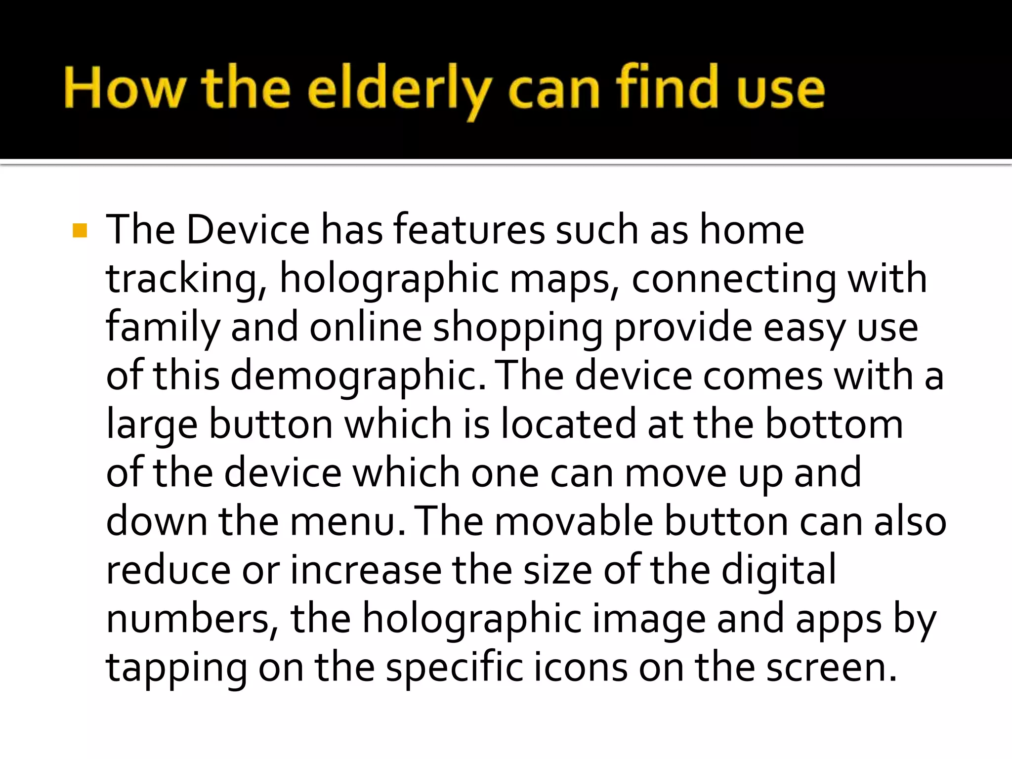  The Device has features such as home
tracking, holographic maps, connecting with
family and online shopping provide easy use
of this demographic.The device comes with a
large button which is located at the bottom
of the device which one can move up and
down the menu.The movable button can also
reduce or increase the size of the digital
numbers, the holographic image and apps by
tapping on the specific icons on the screen.
 