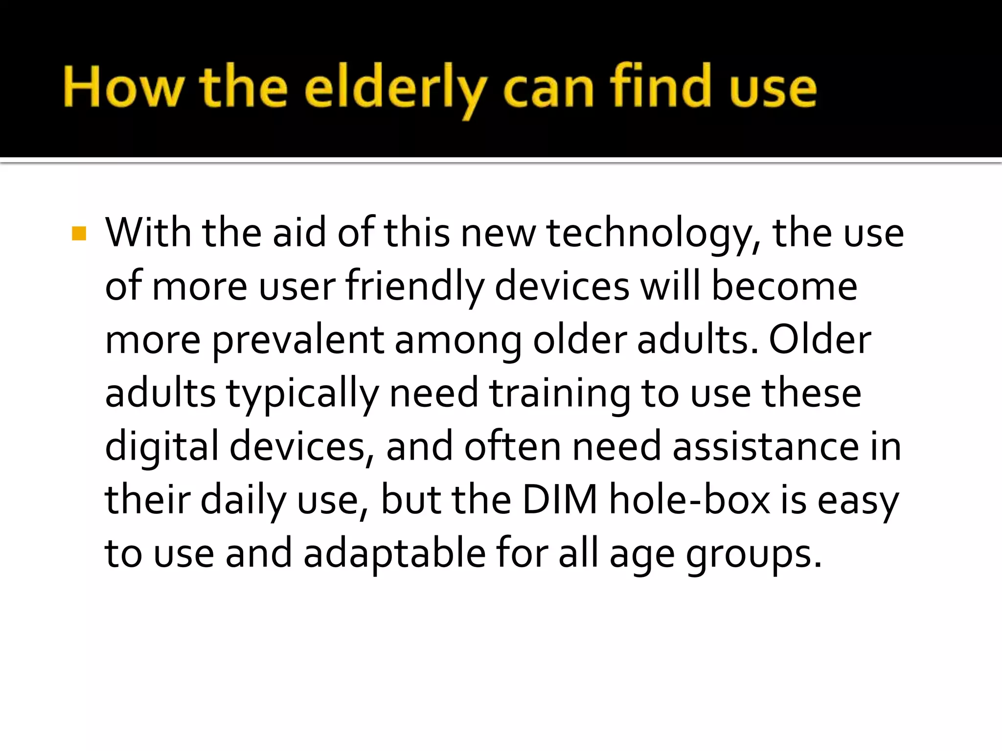  With the aid of this new technology, the use
of more user friendly devices will become
more prevalent among older adults. Older
adults typically need training to use these
digital devices, and often need assistance in
their daily use, but the DIM hole-box is easy
to use and adaptable for all age groups.
 