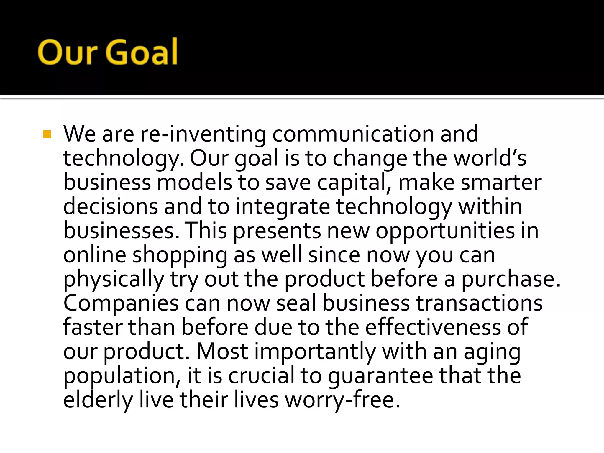  We are re-inventing communication and
technology. Our goal is to change the world’s
business models to save capital, make smarter
decisions and to integrate technology within
businesses.This presents new opportunities in
online shopping as well since now you can
physically try out the product before a purchase.
Companies can now seal business transactions
faster than before due to the effectiveness of
our product. Most importantly with an aging
population, it is crucial to guarantee that the
elderly live their lives worry-free.
 