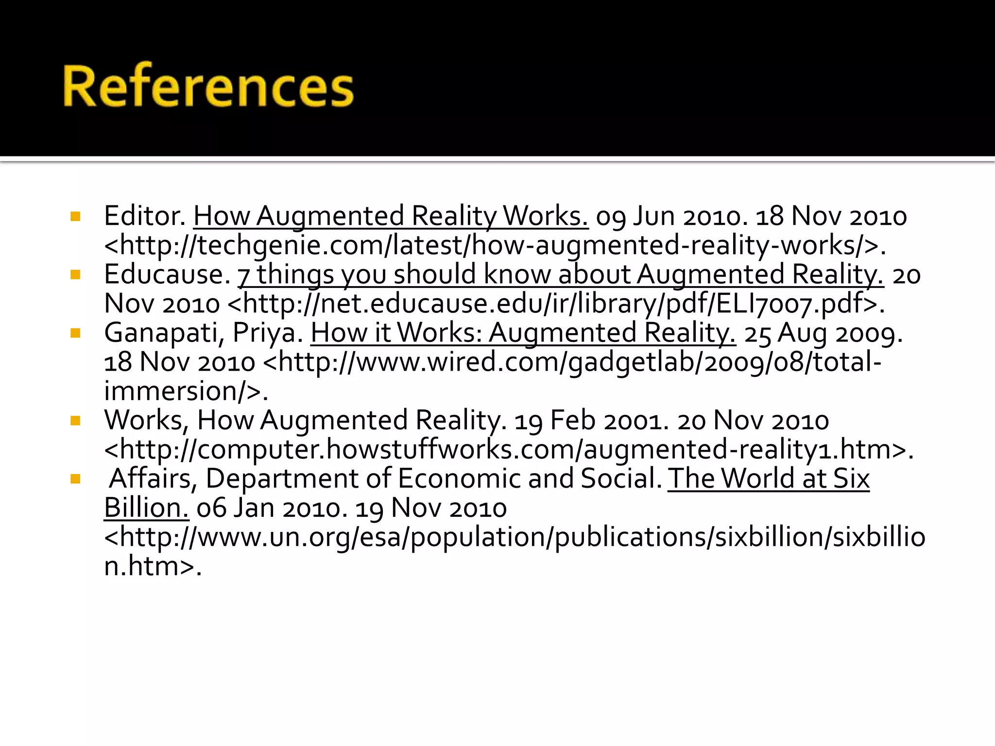  Editor. How Augmented Reality Works. 09 Jun 2010. 18 Nov 2010
<http://techgenie.com/latest/how-augmented-reality-works/>.
 Educause. 7 things you should know about Augmented Reality. 20
Nov 2010 <http://net.educause.edu/ir/library/pdf/ELI7007.pdf>.
 Ganapati, Priya. How itWorks: Augmented Reality. 25 Aug 2009.
18 Nov 2010 <http://www.wired.com/gadgetlab/2009/08/total-
immersion/>.
 Works, How Augmented Reality. 19 Feb 2001. 20 Nov 2010
<http://computer.howstuffworks.com/augmented-reality1.htm>.
 Affairs, Department of Economic and Social.The World at Six
Billion. 06 Jan 2010. 19 Nov 2010
<http://www.un.org/esa/population/publications/sixbillion/sixbillio
n.htm>.
 