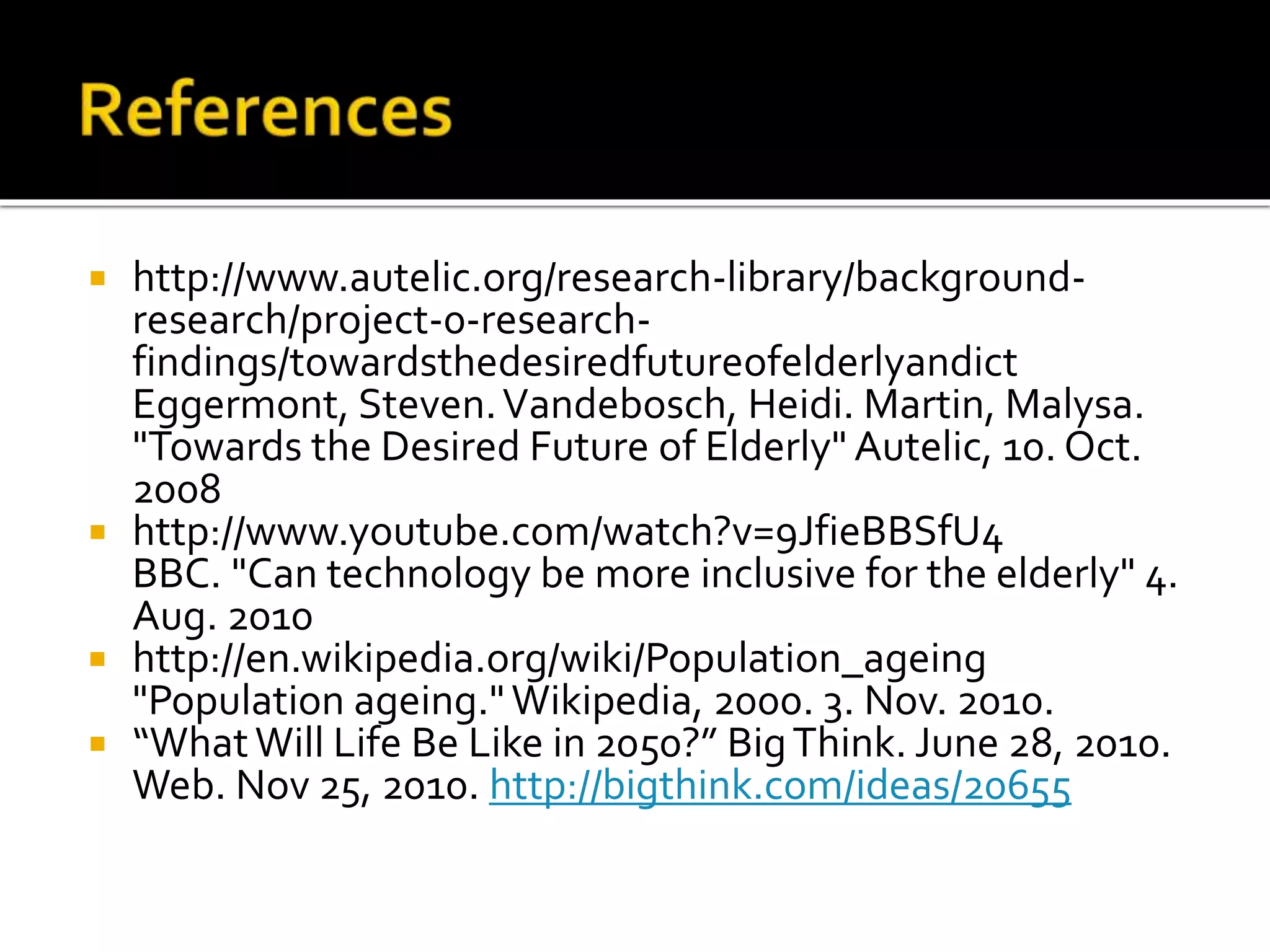  http://www.autelic.org/research-library/background-
research/project-0-research-
findings/towardsthedesiredfutureofelderlyandict
Eggermont, Steven.Vandebosch, Heidi. Martin, Malysa.
"Towards the Desired Future of Elderly" Autelic, 10. Oct.
2008
 http://www.youtube.com/watch?v=9JfieBBSfU4
BBC. "Can technology be more inclusive for the elderly" 4.
Aug. 2010
 http://en.wikipedia.org/wiki/Population_ageing
"Population ageing."Wikipedia, 2000. 3. Nov. 2010.
 “WhatWill Life Be Like in 2050?” BigThink. June 28, 2010.
Web. Nov 25, 2010. http://bigthink.com/ideas/20655
 