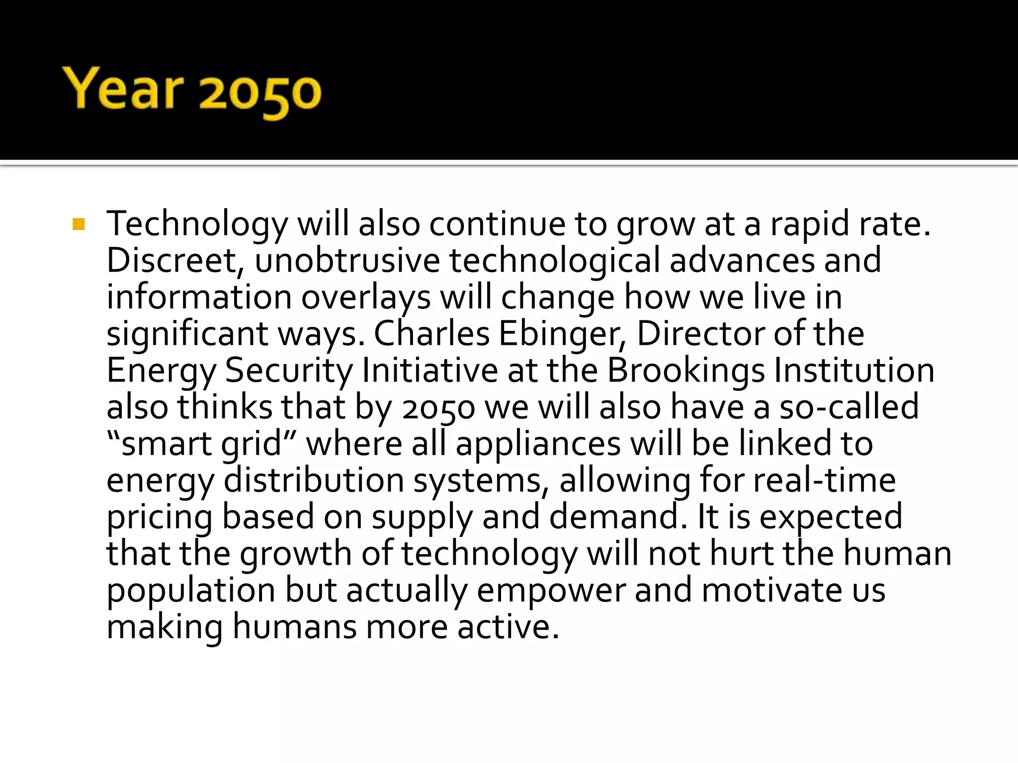  Technology will also continue to grow at a rapid rate.
Discreet, unobtrusive technological advances and
information overlays will change how we live in
significant ways. Charles Ebinger, Director of the
Energy Security Initiative at the Brookings Institution
also thinks that by 2050 we will also have a so-called
“smart grid” where all appliances will be linked to
energy distribution systems, allowing for real-time
pricing based on supply and demand. It is expected
that the growth of technology will not hurt the human
population but actually empower and motivate us
making humans more active.
 