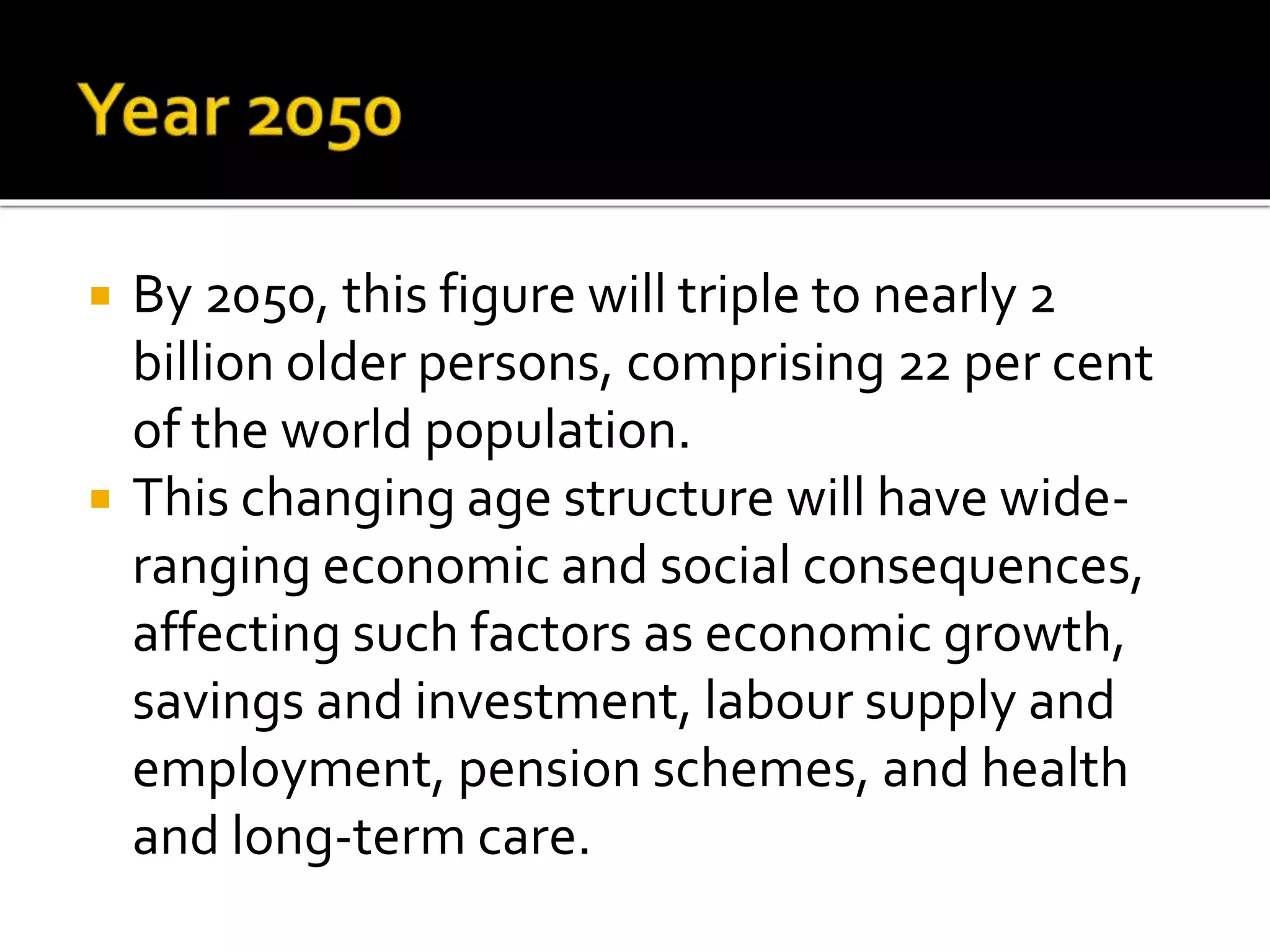  By 2050, this figure will triple to nearly 2
billion older persons, comprising 22 per cent
of the world population.
 This changing age structure will have wide-
ranging economic and social consequences,
affecting such factors as economic growth,
savings and investment, labour supply and
employment, pension schemes, and health
and long-term care.
 
