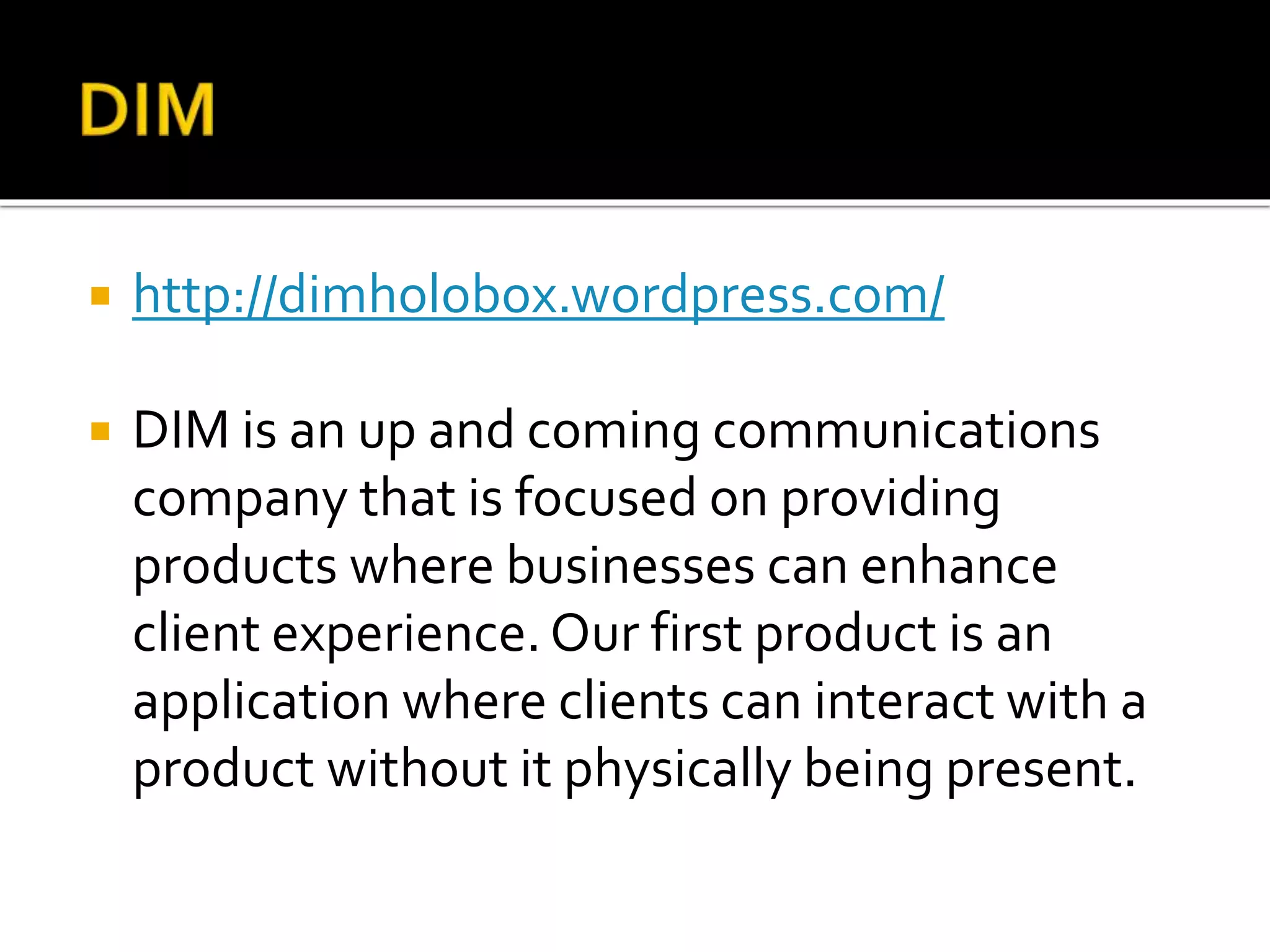  http://dimholobox.wordpress.com/
 DIM is an up and coming communications
company that is focused on providing
products where businesses can enhance
client experience. Our first product is an
application where clients can interact with a
product without it physically being present.
 