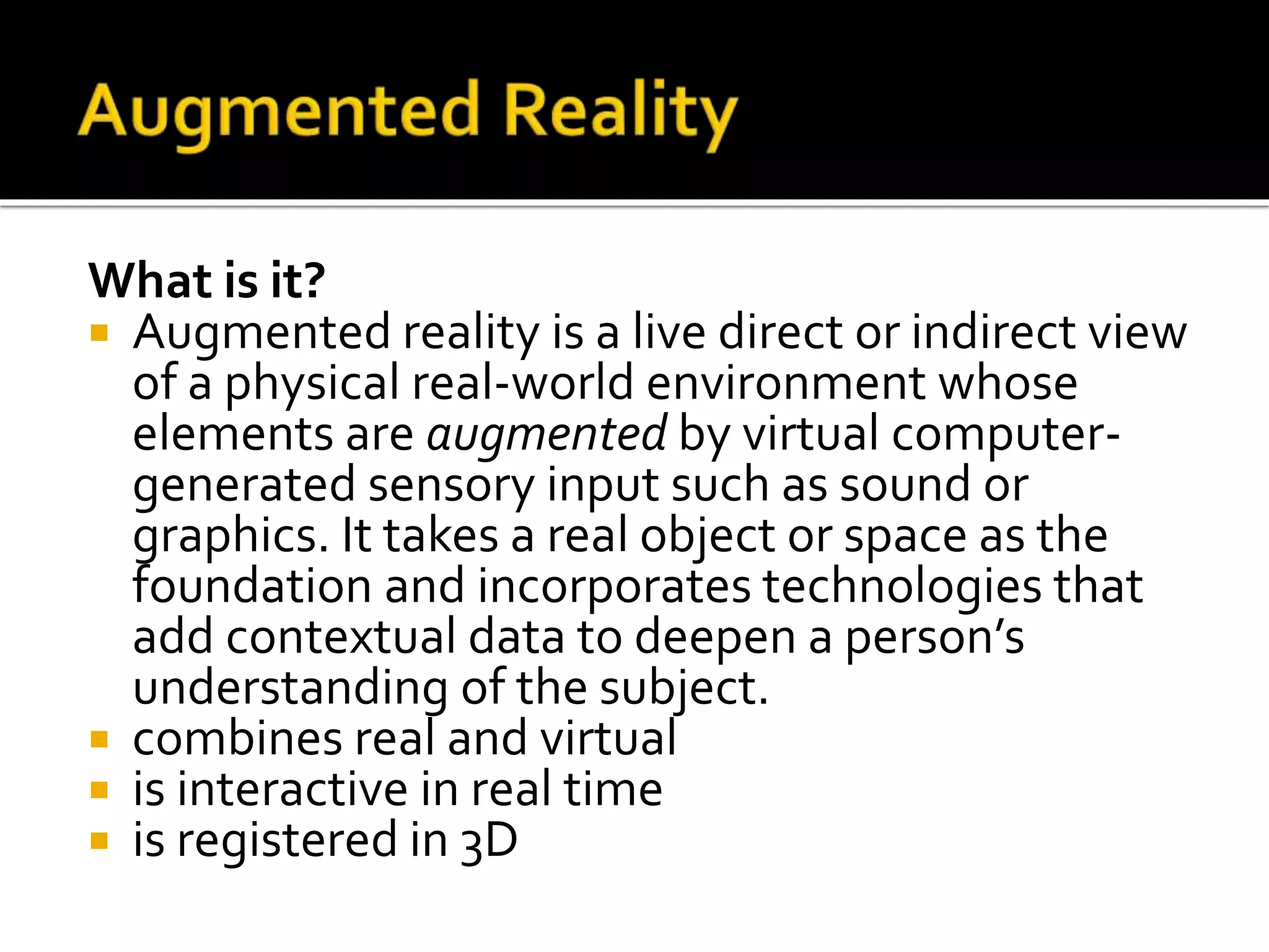 What is it?
 Augmented reality is a live direct or indirect view
of a physical real-world environment whose
elements are augmented by virtual computer-
generated sensory input such as sound or
graphics. It takes a real object or space as the
foundation and incorporates technologies that
add contextual data to deepen a person’s
understanding of the subject.
 combines real and virtual
 is interactive in real time
 is registered in 3D
 