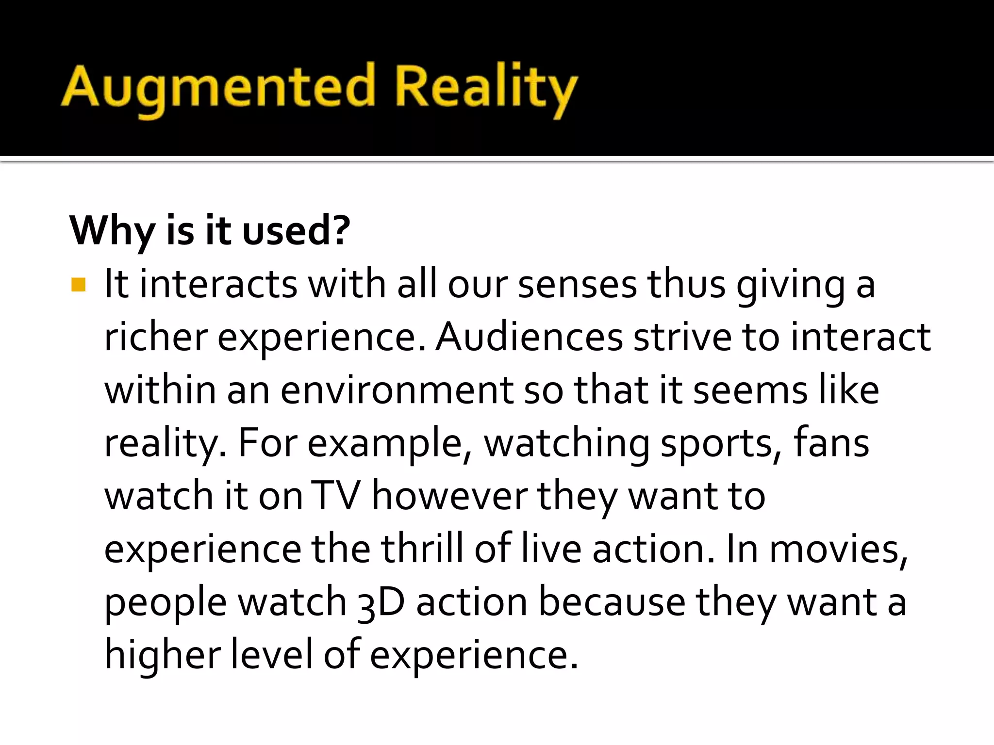Why is it used?
 It interacts with all our senses thus giving a
richer experience.Audiences strive to interact
within an environment so that it seems like
reality. For example, watching sports, fans
watch it onTV however they want to
experience the thrill of live action. In movies,
people watch 3D action because they want a
higher level of experience.
 