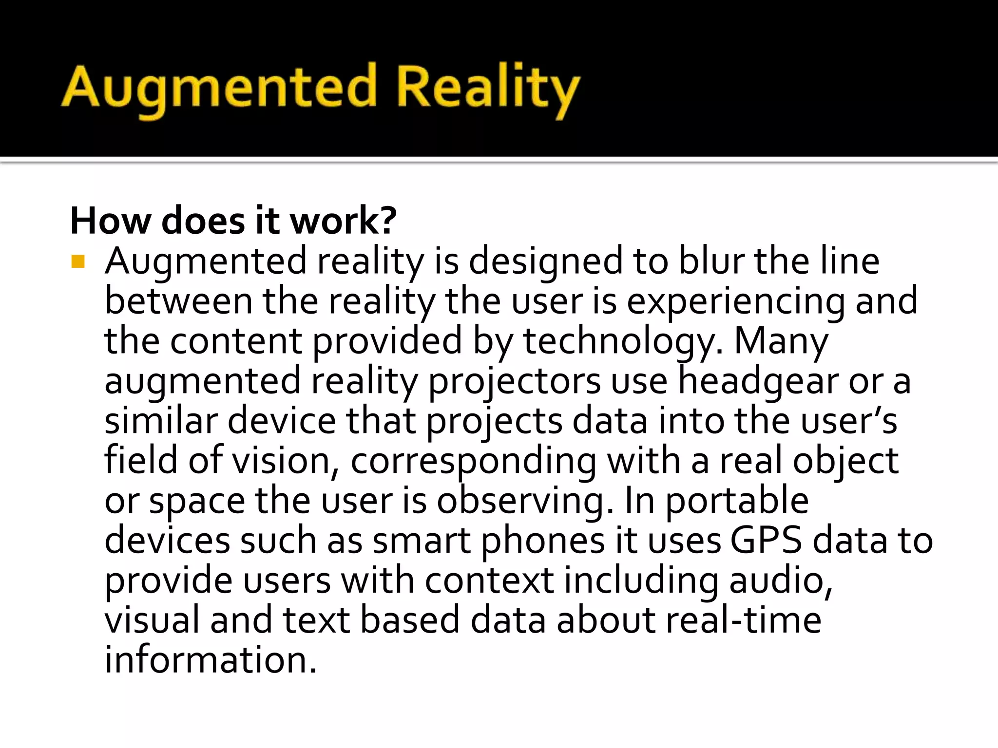 How does it work?
 Augmented reality is designed to blur the line
between the reality the user is experiencing and
the content provided by technology. Many
augmented reality projectors use headgear or a
similar device that projects data into the user’s
field of vision, corresponding with a real object
or space the user is observing. In portable
devices such as smart phones it uses GPS data to
provide users with context including audio,
visual and text based data about real-time
information.
 