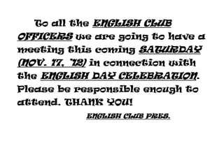 To all the ENGLISH CLUB
OFFICERS we are going to have a
meeting this coming SATURDAY
(NOV. 17, ’12) in connection with
the ENGLISH DAY CELEBRATION.
Please be responsible enough to
attend. THANK YOU!
            ENGLISH CLUB PRES.
 