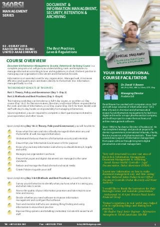 1
YOUR INTERNATIONAL
COURSE FACILITATOR
Dr. David V. Bowen
MA, PhD, FRSC, MBCS, CChem, CITP, CEng
Managing Director
Audata Ltd
David Bowen has worked with computers since 1967
and with large volumes of information since 1972.
After 24 years in chemical and pharmaceutical
research and information management, he built two
digital archives for a major pharmaceutical company,
and led the project to create their archives and
archive management software.
Since 1998, he has been a Director of Audata Ltd. He
has completed strategic and practical projects for
clients in government, international tribunals, charity,
finance, insurance, and pharmaceuticals. These have
covered every aspect of information management
from paper archives through long-term digital
preservation and email management.
“Very well structured to cover vast area of
Records & Information Management,
Document Management & Archiving.”
- Suresh Kumar Methil, Controller - Legal
Documentation, Dubai Aluminium (DUBAL)
“Learnt new information on how to make
document management easy and time-saving.”
- Aysha Mubarak Salem Duhair, Senior Officer -
Document Controller, Dubai Electricity and Water
Authority
“I would like to thank the instructors for their
thorough review and materials presentation.”
- Mohammed M. Al-Ajmi, Division Head, Samba
Financial Group
“Trainer's experience in real world cases helped
a lot in explaining things and sharing best
practices.”
- Siti Shafini Yusof, Senior Engineer - Information
Management, Teknik Janakuasa Sdn Bhd
Survey your information to identify what you have,what it is costing you,
and what risks it carries
Assess the quality of your information processes and take steps to save
time and money
Decide whether you need software to improve information
management and configure that software
Train and monitor staff who are creating,filing,finding and using
information to ensure best practice
Improve filing systems and labelling (metadata) to make life easier for all
staff
Upon completing Day 3 & 4 (Methods and Best Practices), you will be able to:
Know what the costs and risks of badly managed Information are,and
the benefits of well-managed information
Understand the basic theories of information security and retention
Ensure that your Information Governance is fit for purpose
Know why you keep information and when you should destroy it,legally
and safely
Manage your organization’s archives
Ensure that paper and digital documents are managed to the same
standards
Reduce and manage the flood of email and social media
Create Policies to guide your staff
Upon completing Day 1 & 2 (Theory, Policy and Governance), you will be able to:
Document & Information Management, Security, Retention & Archiving Course is a
complete program and will give you understanding, tools and templates to
manage information according to laws and regulations, in short, the best practice in
managing your organization's Document and Information Records.
Information is an essential asset for any organisation. Managed well, it increases
efficiency and quality and contributes directly to the bottom line. Information
managed badly is a risk.
THIS WORKSHOP CONSISTS OF TWO PARTS:
Part 1: Theory, Policy and Governance (Day 1 - Day 2)
Part 2: Methods and Best Practices (Day 3 - Day 4)
This training workshop can be taken as a full 4 day course, or as either a 2-Day
course (Day 1 & 2) for Decision-makers, Directors, and Senior Officers responsible for
the costs and risks of Information, or a 2-Day course (Day 3 & 4) for team leaders and
staff with day to day, hands-on responsibility for managing information.
Upon registration, you are required to complete a short questionnaire related to
your expectation and other issues.
COURSE OVERVIEW
The Best Practices,
Laws & Regulations
DOCUMENT &
INFORMATION MANAGEMENT,
SECURITY, RETENTION &
ARCHIVING
02 - 05 MAY 2016
RADISSON BLU DUBAI
UNITED ARAB EMIRATES
YOOUURR IINNTTERNATIONAL
SPECIAL TAKEAWAY
A Thumb Drive Full of Course
Reference & Information
SPE
AAA Thu
Ref
AA
MANAGEMENT
SERIES
Tel: +6016 3326 360 Fax: +603 9205 7788 kris@360bsigroup.com
 