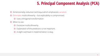 20
5. Principal Component Analysis (PCA)
 Dimensionality reduction technique which emphasizes variation.
 Eliminates multicollinearity – but explicability is compromised.
 Uses orthogonal transformation
 When to use:
 Excessive multicollinearity
 Explanation of the predictors is not important.
 A slight overhead in implementation is okay.
 