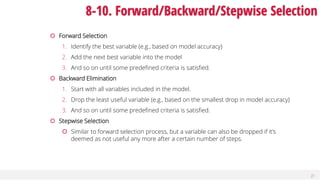 27
8-10. Forward/Backward/Stepwise Selection
 Forward Selection
1. Identify the best variable (e.g., based on model accuracy)
2. Add the next best variable into the model
3. And so on until some predefined criteria is satisfied.
 Backward Elimination
1. Start with all variables included in the model.
2. Drop the least useful variable (e.g., based on the smallest drop in model accuracy)
3. And so on until some predefined criteria is satisfied.
 Stepwise Selection
 Similar to forward selection process, but a variable can also be dropped if it’s
deemed as not useful any more after a certain number of steps.
 