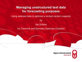 Managing unstructured text data
       for forecasting purposes
Using webcare data to optimize a contact center‟s capacity
                           by
                       Jos Schijns
     Ivo Temmink and Gonneke Zwennes (Cendris)
 