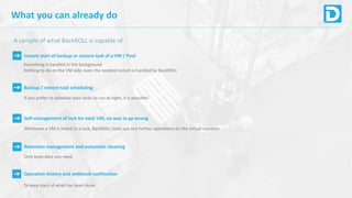 What you can already do
A sample of what BackROLL is capable of
Instant start of backup or restore task of a VM / Pool
Everything is handled in the background
Nothing to do on the VM side, even the needed restart is handled by BackROLL
Backup / restore task scheduling
If you prefer to schedule your tasks to run at night, it is possible!
Self-management of lock for each VM, no way to go wrong
Whenever a VM is linked to a task, BackROLL locks out any further operations on the virtual machine
Retention management and automatic cleaning
Only keep data you need
Operation history and webhook notification
To keep track of what has been done
 