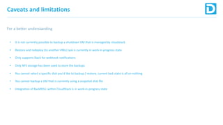 Caveats and limitations
For a better understanding
• It is not currently possible to backup a shutdown VM that is managed by cloudstack
• Restore and redeploy (to another VMs) task is currently in work-in-progress state
• Only supports Slack for webhook notifications
• Only NFS storage has been used to store the backups
• You cannot select a specific disk you'd like to backup / restore, current task state is all-or-nothing
• You cannot backup a VM that is currently using a snapshot disk file
• Integration of BackROLL within CloudStack is in work-in-progress state
 