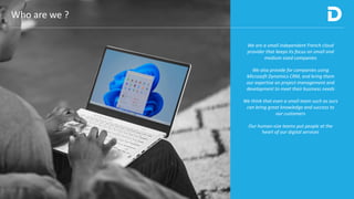 Who are we ?
We are a small independent French cloud
provider that keeps its focus on small and
medium sized companies
We also provide for companies using
Microsoft Dynamics CRM, and bring them
our expertise on project management and
development to meet their business needs
We think that even a small team such as ours
can bring great knowledge and success to
our customers
Our human-size teams put people at the
heart of our digital services
 