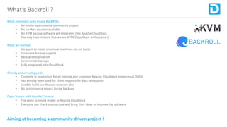 What’s Backroll ?
What prompted us to create BackROLL
• No similar open-source community project
• No turnkey solution available
• No KVM backup software yet integrated into Apache CloudStack
• You may have noticed that we are KVM/CloudStack enthusiasts :)
What we wanted
• No agent to install on virtual machines nor on hosts
• Quiescent backup support
• Backup deduplication
• Incremental backups
• Fully integrated into CloudStack
Already proven safeguards
• Currently in production for all internal and customer Apache Cloudstack instances at DIMSI
• Has already been used for client requests for data restoration
• Used to build our disaster recovery plan
• No performance impact during backups
Open Source with Apache2 license
• The same licensing model as Apache Cloudstack
• Everyone can check source code and bring their ideas to improve the software
Aiming at becoming a community driven project !
 