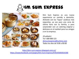 Dim Sum Express
                                  Dim Sum Express es una nueva
                                  experiencia en comida a domicilio.
                                  Atrévete con las "tapas" asiáticas más
                                  exquisitas, ya sea para una cena de
                                  última hora con tu familia, o para
                                  sorprender con un catering original y
                                  delicioso en el cocktail para tus amigos
                                  o en la empresa.

                                  ¡Pruébalo!:
                                  TLF: 600 000 123
                                  dimsumexpress@tuchino.com
                                  Todos los días de 9:00 a 00:00


              http://dim-sum-express.blogspot.com.es/
https://www.facebook.com/pages/Dim-Sum-Express/470145003014186
 