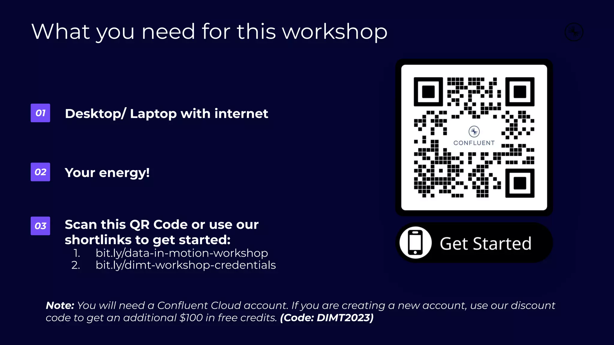 What you need for this workshop
Desktop/ Laptop with internet
01
Your energy!
02
Scan this QR Code or use our
shortlinks to get started:
1. bit.ly/data-in-motion-workshop
2. bit.ly/dimt-workshop-credentials
03
Note: You will need a Conﬂuent Cloud account. If you are creating a new account, use our discount
code to get an additional $100 in free credits. (Code: DIMT2023)
 