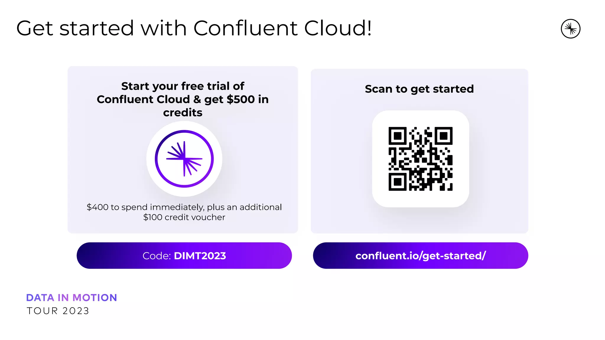 Scan to get started
Start your free trial of
Conﬂuent Cloud &amp; get $500 in
credits
Get started with Conﬂuent Cloud!
$400 to spend immediately, plus an additional
$100 credit voucher
Code: DIMT2023 conﬂuent.io/get-started/
 