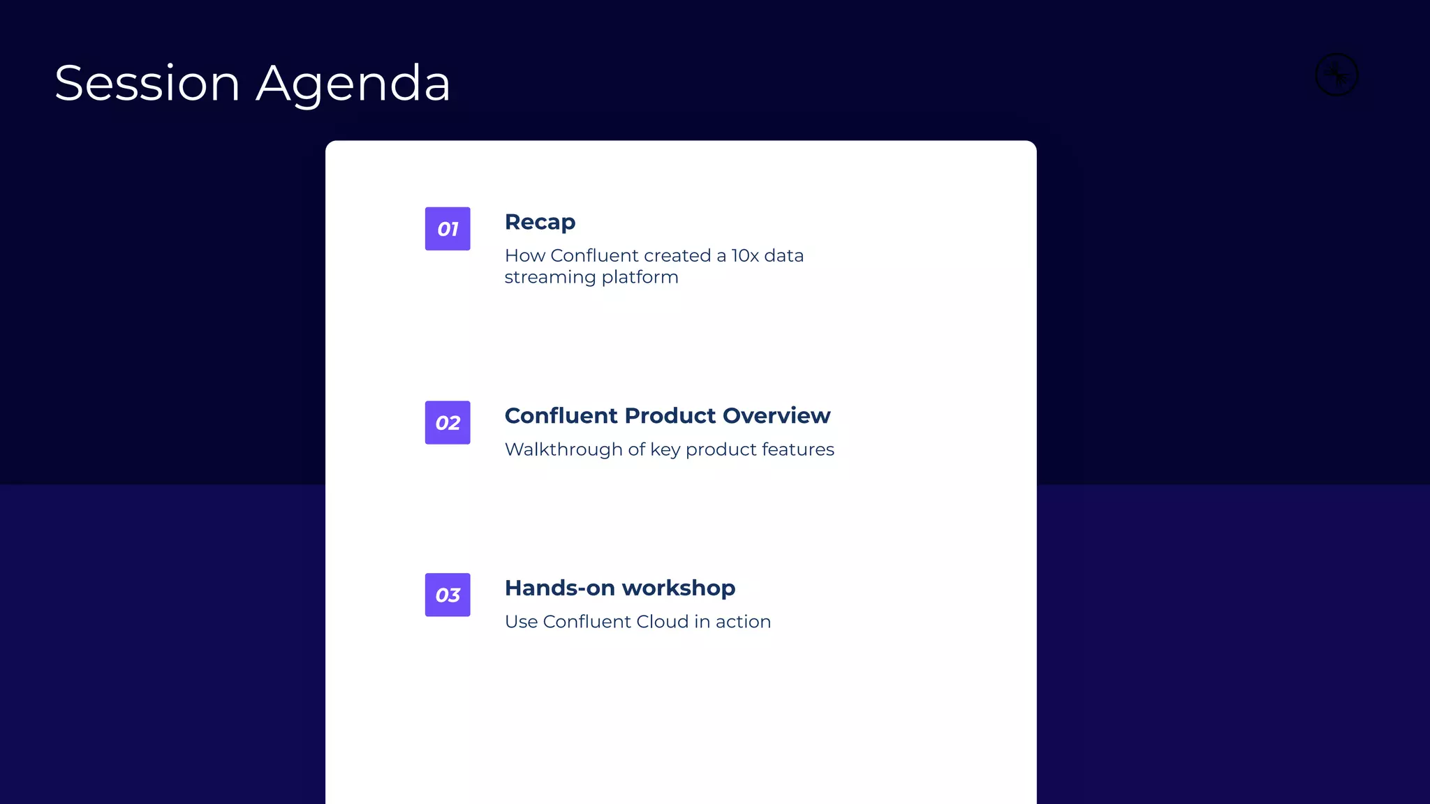 Recap
How Conﬂuent created a 10x data
streaming platform
01
Conﬂuent Product Overview
Walkthrough of key product features
02
Hands-on workshop
Use Conﬂuent Cloud in action
03
Session Agenda
 