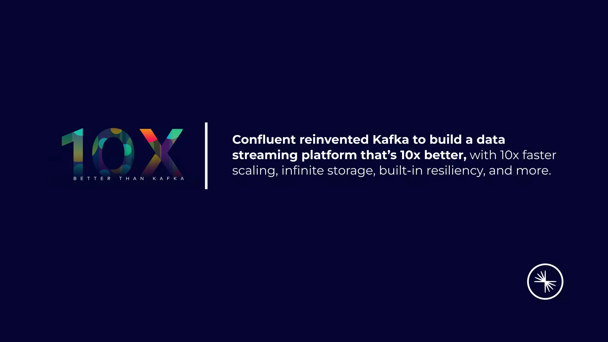 Conﬂuent reinvented Kafka to build a data
streaming platform that’s 10x better, with 10x faster
scaling, inﬁnite storage, built-in resiliency, and more.
 