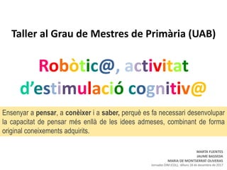 Taller al Grau de Mestres de Primària (UAB)
Robòtic@, activitat
d’estimulació cognitiv@
Ensenyar a pensar, a conèixer i a saber, perquè es fa necessari desenvolupar
la capacitat de pensar més enllà de les idees admeses, combinant de forma
original coneixements adquirits.
MARTA FUENTES
JAUME BASSEDA
MARIA DE MONTSERRAT OLIVERAS
Jornades DIM (CDL), dilluns 18 de desembre de 2017
 