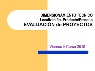 DIMENSIONAMIENTO TÉCNICO
Localización- Producto/Proceso
EVALUACIÓN de PROYECTOS
Viernes // Curso 2015
 