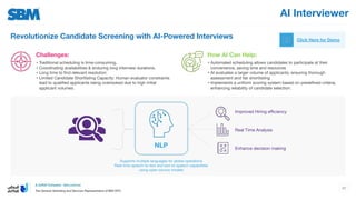 AI Interviewer
Click Here for Demo
Revolutionize Candidate Screening with AI-Powered Interviews
How AI Can Help:
Challenges:
• Traditional scheduling is time-consuming,
• Coordinating availabilities & enduring long interview durations.
• Long time to ﬁnd relevant resolution
• Limited Candidate Shortlisting Capacity: Human evaluator constraints
lead to qualiﬁed applicants being overlooked due to high initial
applicant volumes.
• Automated scheduling allows candidates to participate at their
convenience, saving time and resources
• AI evaluates a larger volume of applicants, ensuring thorough
assessment and fair shortlisting
• Implements a uniform scoring system based on predeﬁned criteria,
enhancing reliability of candidate selection.
Improved Hiring eﬃciency
NLP
Supports multiple languages for global operations
Real-time speech-to-text and text-to-speech capabilities
using open-source models
Real Time Analysis
Enhance decision making
47
 
