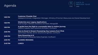 Agenda
1:00 PM
Customer Fireside Chat
Waleed Al Omran, Integration Manager, Ministry of Human Resources and Social Development
1:30 PM
Modernize your Legacy Applications
Fuat Sungur, Advisory Solutions Architect, MongoDB
1:50 PM
A guide from the ﬁeld to a successful data in motion journey
Nadine Capelle, Staff Solutions Architect, Conﬂuent
2:05 PM
How to Excel in Stream Processing: Key Lessons from Flink
Dominique Ronde, Senior Solutions Engineer, Conﬂuent
2:20 PM
Data Streaming & AI
Ala Al-Sharif, Enterprise Sales Engineer, Conﬂuent
2:35 PM CLOSING REMARKS
2:40 PM LUNCH
 