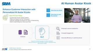 AI Human Avatar Kiosk
Enhance Customer Interaction with
Personalized AI Avatar Kiosks
Click Here for Demo
Click Here to read
the Journal
How AI Can Help:
• Customized Human Avatar Creation
• Real-time Speech-to-Text Conversion
• Natural Language Processing for Query Understanding
• Multi-modal Interaction (Voice and Text)
Enhanced customer satisfaction
NLP
Supports multiple languages for global operations
Real-time speech-to-text and text-to-speech capabilities using
open-source models
Database
Increased engagement
Improved eﬃciency in customer service
50
 