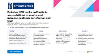 Emirates NBD banks on Elastic to
secure billions in assets, and
increase customer satisfaction and
trust
PROFILE GOALS SOLUTIONS RESULTS
About: A Dubai government-owned
bank maintaining $190 billion in
assets, serving more than 14 million
international banking customers.
Industry: Financial Services
Location: International, Dubai HQ
● Eliminate siloed data structures
across the company
● Ensure regulatory
data-retention compliance
● Eliminate the daily constraints
that hundreds of bank
developers faced when dealing
with legacy solutions.
● Deployed Elastic Observability
APM to track the health and
performance of their digital
experiences
● Implementing built in Machine
Learning rules provided by
Elastic Security SIEM
● Addressing customer facing
problems in minutes rather
than days
● Increase customer satisfaction
by spending less time
resolving issues.
● Detecting both external and
Internal threats
elastic.co | 2021 Elasticsearch B.V. All rights reserved.
Read Customer story
"Weʼre using Elastic going forward to better serve our customer
needs, to drive a better customer experience.ˮ
- Ali Rey, Vice President of Cloud and Data Platforms, Emirates NBD
 