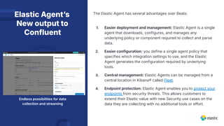 Elastic Agentʼs
New output to
Confluent
Endless possibilities for data
collection and streaming
The Elastic Agent has several advantages over Beats:
1. Easier deployment and management: Elastic Agent is a single
agent that downloads, configures, and manages any
underlying policy or component required to collect and parse
data.
2. Easier configuration: you define a single agent policy that
specifies which integration settings to use, and the Elastic
Agent generates the configuration required by underlying
tools.
3. Central management: Elastic Agents can be managed from a
central location in Kibana® called Fleet.
4. Endpoint protection: Elastic Agent enables you to protect your
endpoints from security threats. This allows customers to
extend their Elastic value with new Security use cases on the
data they are collecting with no additional tools or effort.
 