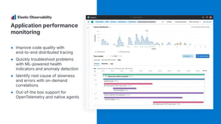 Application performance
monitoring
● Improve code quality with
end-to-end distributed tracing
● Quickly troubleshoot problems
with ML-powered health
indicators and anomaly detection
● Identify root cause of slowness
and errors with on-demand
correlations
● Out-of-the box support for
OpenTelemetry and native agents
 