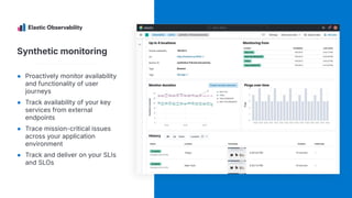 Synthetic monitoring
● Proactively monitor availability
and functionality of user
journeys
● Track availability of your key
services from external
endpoints
● Trace mission-critical issues
across your application
environment
● Track and deliver on your SLIs
and SLOs
 