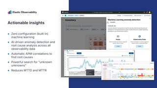 Actionable insights
● Zero configuration (built-in)
machine learning
● AI-driven anomaly detection and
root cause analysis across all
observability data
● Automatic APM correlations to
find root causes
● Powerful search for "unknown
unknowns"
● Reduces MTTD and MTTR
 