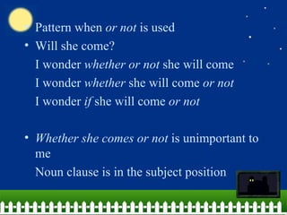• Pattern when or not is used
• Will she come?
  I wonder whether or not she will come
  I wonder whether she will come or not
  I wonder if she will come or not

• Whether she comes or not is unimportant to
  me
  Noun clause is in the subject position
 