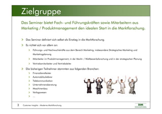 Customer Insights – Moderne Marktforschung3
Das Seminar definiert sich selbst als Einstieg in die Marktforschung.
Es richtet sich vor allem an:
Führungs- und Nachwuchskräfte aus dem Bereich Marketing, insbesondere Strategisches Marketing und
Marketingplanung
Mitarbeiter im Produktmanagement, in der Markt- / Wettbewerbsforschung und in der strategischen Planung
Vertriebsmitarbeiter und Vertriebsleiter
Die bisherigen Teilnehmer stammten aus folgenden Branchen:
Finanzdienstleister
Automobilzulieferer
Telekommunikation
Unternehmensberatung
Maschinenbau
Verlagswesen
…
Das Seminar bietet Fach- und Führungskräften sowie Mitarbeitern aus
Marketing / Produktmanagement den idealen Start in die Marktforschung.
Zielgruppe
 