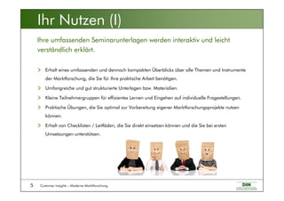Customer Insights – Moderne Marktforschung5
Erhalt eines umfassenden und dennoch kompakten Überblicks über alle Themen und Instrumente
der Marktforschung, die Sie für Ihre praktische Arbeit benötigen.
Umfangreiche und gut strukturierte Unterlagen bzw. Materialien.
Kleine Teilnehmergruppen für effizientes Lernen und Eingehen auf individuelle Fragestellungen.
Praktische Übungen, die Sie optimal zur Vorbereitung eigener Marktforschungsprojekte nutzen
können.
Erhalt von Checklisten / Leitfäden, die Sie direkt einsetzen können und die Sie bei ersten
Umsetzungen unterstützen.
Ihre umfassenden Seminarunterlagen werden interaktiv und leicht
verständlich erklärt.
Ihr Nutzen (I)
 