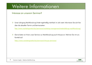 Customer Insights – Moderne Marktforschung7
Unser Lehrgang Marktforschung findet regelmäßig mehrfach im Jahr statt. Informieren Sie sich hier
über die aktuellen Termin und Seminarzeiten:
http://www.marketinginstitut.biz/seminare/marketing-management/weiterbildung-marktforschung/
Gerne bieten wir Ihnen unser Seminar zur Marktforschung auch Inhouse an. Nehmen Sie mit uns
Kontakt auf:
https://www.marketinginstitut.biz/seminare/inhouse-seminare/
Interesse an unserem Seminar?
Weitere Informationen
 