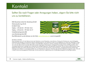 Customer Insights – Moderne Marktforschung8
DIM Deutsches Institut für Marketing GmbH
Hohenstaufenring 43-45
D-50674 Köln
Telefon +49 (0) 221 / 99 555 10-0
Telefax +49 (0) 221 / 99 555 10-77
Info@Marketinginstitut.BIZ
www.Marketinginstitut.BIZ
Das Bildmaterial wurde teilweise von der Seite www.photocase.com zusammengestellt.
Alle Rechte vorbehalten.
Diese Unterlagen sind nur für den Gebrauch durch den Teilnehmer an einer Präsentation, einem Seminar, Training oder Workshop bzw. durch Auftraggeber
entsprechend des Auftrages an das Deutsche Institut für Marketing bestimmt. Die Verteilung an Dritte und Vervielfältigung zum Zwecke der Weitergabe an Dritte
ist nur mit vorheriger schriftlicher Zustimmung möglich. Verwendete Bilder, Illustrationen und Fotos unterliegen teilweise fremden Copyrights und gelten hiermit
als nur für den internen Zweck verwendet. Alle vorkommenden eingetragenen Warenzeichen sind Eigentum der jeweiligen Firmen und Organisationen. Alle
verwendeten Markennamen unterliegen dem Urheberrecht der jeweiligen Eigentümer. Falls geschützte Warenzeichen nicht als solche kenntlich gemacht wurden,
bedeutet das Fehlen einer solchen Kennzeichnung nicht, dass es sich um einen freien Namen im Sinne des Waren- und Markenzeichenrechts handelt. Diese
Unterlagen sind im Rahmen von Konzeptionsarbeiten bzw. von Präsentationen, Seminaren, Workshops oder ähnlichen Maßnahmen eingesetzt worden. Ohne die
in diesem Zusammenhang gegebenen Erläuterungen und Kommentare kann möglicherweise eine unvollständige Aussagekraft und Sachlage entstehen.
Sollten Sie noch Fragen oder Anregungen haben, zögern Sie bitte nicht
uns zu kontaktieren.
Kontakt
 