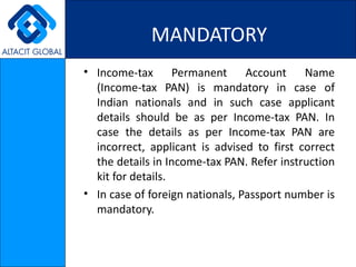 MANDATORY Income-tax Permanent Account Name (Income-tax PAN) is mandatory in case of Indian nationals and in such case applicant details should be as per Income-tax PAN. In case the details as per Income-tax PAN are incorrect, applicant is advised to first correct the details in Income-tax PAN. Refer instruction kit for details. In case of foreign nationals, Passport number is mandatory. 