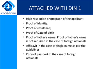 ATTACHED WITH DIN 1 High resolution photograph of the applicant Proof of identity; Proof of residence; Proof of Date of birth Proof of father’s name. Proof of father’s name is not required in the case of foreign nationals Affidavit in the case of single name as per the guidelines Copy of passport in the case of foreign nationals 