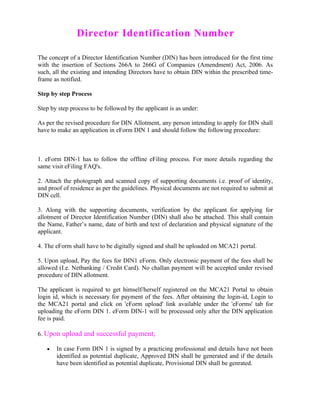 Director Identification Number

The concept of a Director Identification Number (DIN) has been introduced for the first time
with the insertion of Sections 266A to 266G of Companies (Amendment) Act, 2006. As
such, all the existing and intending Directors have to obtain DIN within the prescribed time-
frame as notified.

Step by step Process

Step by step process to be followed by the applicant is as under:

As per the revised procedure for DIN Allotment, any person intending to apply for DIN shall
have to make an application in eForm DIN 1 and should follow the following procedure:



1. eForm DIN-1 has to follow the offline eFiling process. For more details regarding the
same visit eFiling FAQ's.

2. Attach the photograph and scanned copy of supporting documents i.e. proof of identity,
and proof of residence as per the guidelines. Physical documents are not required to submit at
DIN cell.

3. Along with the supporting documents, verification by the applicant for applying for
allotment of Director Identification Number (DIN) shall also be attached. This shall contain
the Name, Father’s name, date of birth and text of declaration and physical signature of the
applicant.

4. The eForm shall have to be digitally signed and shall be uploaded on MCA21 portal.

5. Upon upload, Pay the fees for DIN1 eForm. Only electronic payment of the fees shall be
allowed (I.e. Netbanking / Credit Card). No challan payment will be accepted under revised
procedure of DIN allotment.

The applicant is required to get himself/herself registered on the MCA21 Portal to obtain
login id, which is necessary for payment of the fees. After obtaining the login-id, Login to
the MCA21 portal and click on 'eForm upload' link available under the 'eForms' tab for
uploading the eForm DIN 1. eForm DIN-1 will be processed only after the DIN application
fee is paid.

6. Upon upload and successful payment,

   •   In case Form DIN 1 is signed by a practicing professional and details have not been
       identified as potential duplicate, Approved DIN shall be generated and if the details
       have been identified as potential duplicate, Provisional DIN shall be genrated.
 