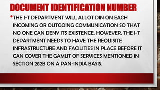 DOCUMENT IDENTIFICATION NUMBER
•THE I-T DEPARTMENT WILL ALLOT DIN ON EACH
INCOMING OR OUTGOING COMMUNICATION SO THAT
NO ONE CAN DENY ITS EXISTENCE. HOWEVER, THE I-T
DEPARTMENT NEEDS TO HAVE THE REQUISITE
INFRASTRUCTURE AND FACILITIES IN PLACE BEFORE IT
CAN COVER THE GAMUT OF SERVICES MENTIONED IN
SECTION 282B ON A PAN-INDIA BASIS.
 
