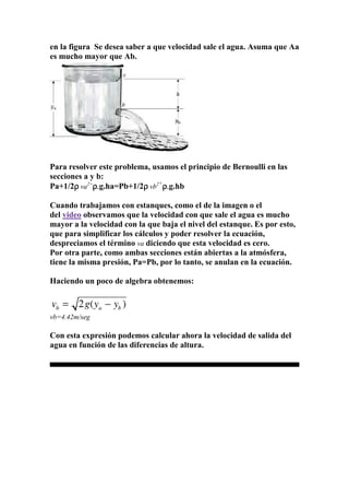 en la figura Se desea saber a que velocidad sale el agua. Asuma que Aa
es mucho mayor que Ab.
Para resolver este problema, usamos el principio de Bernoulli en las
secciones a y b:
Pa+1/2ρρρρ va2+
ρρρρ....g.ha=Pb+1/2ρρρρ vb2+
ρρρρ....g.hb
Cuando trabajamos con estanques, como el de la imagen o el
del video observamos que la velocidad con que sale el agua es mucho
mayor a la velocidad con la que baja el nivel del estanque. Es por esto,
que para simplificar los cálculos y poder resolver la ecuación,
despreciamos el término va diciendo que esta velocidad es cero.
Por otra parte, como ambas secciones están abiertas a la atmósfera,
tiene la misma presión, Pa=Pb, por lo tanto, se anulan en la ecuación.
Haciendo un poco de algebra obtenemos:
vb=4.42m/seg
Con esta expresión podemos calcular ahora la velocidad de salida del
agua en función de las diferencias de altura.
 