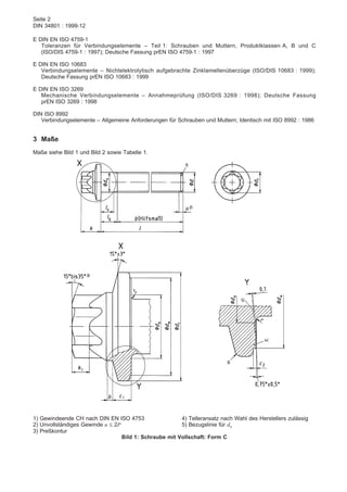 Seite 2
DIN 34801 : 1999-12
E DIN EN ISO 4759-1
Toleranzen für Verbindungselemente – Teil 1: Schrauben und Muttern, Produktklassen A, B und C
(ISO/DIS 4759-1 : 1997); Deutsche Fassung prEN ISO 4759-1 : 1997
E DIN EN ISO 10683
Verbindungselemente – Nichtelektrolytisch aufgebrachte Zinklamellenüberzüge (ISO/DIS 10683 : 1999);
Deutsche Fassung prEN ISO 10683 : 1999
E DIN EN ISO 3269
Mechanische Verbindungselemente – Annahmeprüfung (ISO/DIS 3269 : 1998); Deutsche Fassung
prEN ISO 3269 : 1998
DIN ISO 8992
Verbindungselemente – Allgemeine Anforderungen für Schrauben und Muttern; Identisch mit ISO 8992 : 1986
3 Maße
Maße siehe Bild 1 und Bild 2 sowie Tabelle 1.
1) Gewindeende CH nach DIN EN ISO 4753
2) Unvollständiges Gewinde u ≤ 2P
3) Preßkontur
4) Telleransatz nach Wahl des Herstellers zulässig
5) Bezugslinie für dw
Bild 1: Schraube mit Vollschaft: Form C
 