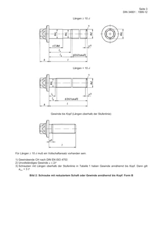 Seite 3
DIN 34801 : 1999-12
Längen ≥ 10 d
Längen < 10 d
Gewinde bis Kopf (Längen oberhalb der Stufenlinie)
Für Längen ≥ 10 d muß ein Vollschaftansatz vorhanden sein.
1) Gewindeende CH nach DIN EN ISO 4753
2) Unvollständiges Gewinde u ≤ 2P
3) Schrauben mit Längen oberhalb der Stufenlinie in Tabelle 1 haben Gewinde annähernd bis Kopf. Dann gilt
amax = 3 P
Bild 2: Schraube mit reduziertem Schaft oder Gewinde annähernd bis Kopf: Form B
 