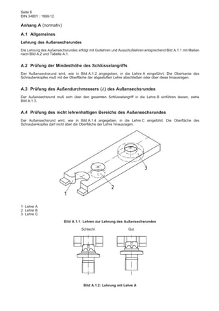 Seite 6
DIN 34801 : 1999-12
Anhang A (normativ)
A.1 Allgemeines
Lehrung des Außensechsrundes
Die Lehrung des Außensechsrundes erfolgt mit Gutlehren und Ausschußlehren entsprechend Bild A.1.1 mit Maßen
nach Bild A.2 und Tabelle A.1.
A.2 Prüfung der Mindesthöhe des Schlüsselangriffs
Der Außensechsrund wird, wie in Bild A.1.2 angegeben, in die Lehre A eingeführt. Die Oberkante des
Schraubenkopfes muß mit der Oberfläche der abgestuften Lehre abschließen oder über diese hinausragen.
A.3 Prüfung des Außendurchmessers (dt) des Außensechsrundes
Der Außensechsrund muß sich über den gesamten Schlüsselangriff in die Lehre B einführen lassen, siehe
Bild A.1.3.
A.4 Prüfung des nicht lehrenhaltigen Bereichs des Außensechsrundes
Der Außensechsrund wird, wie in Bild A.1.4 angegeben, in die Lehre C eingeführt. Die Oberfläche des
Schraubenkopfes darf nicht über die Oberfläche der Lehre hinausragen.
1 Lehre A
2 Lehre B
3 Lehre C
Bild A.1.1: Lehren zur Lehrung des Außensechsrundes
Schlecht Gut
Bild A.1.2: Lehrung mit Lehre A
 